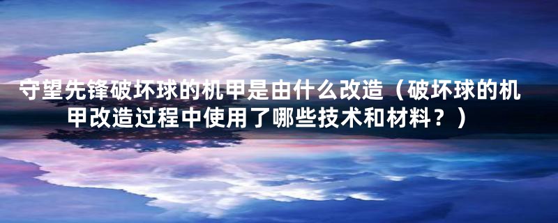 守望先锋破坏球的机甲是由什么改造（破坏球的机甲改造过程中使用了哪些技术和材料？）