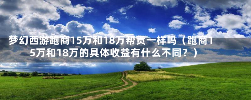 梦幻西游跑商15万和18万帮贡一样吗（跑商15万和18万的具体收益有什么不同？）