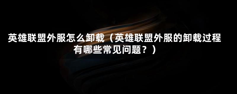 英雄联盟外服怎么卸载（英雄联盟外服的卸载过程有哪些常见问题？）