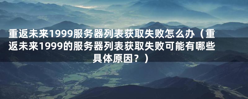 重返未来1999服务器列表获取失败怎么办（重返未来1999的服务器列表获取失败可能有哪些具体原因？）