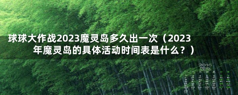 球球大作战2023魔灵岛多久出一次（2023年魔灵岛的具体活动时间表是什么？）