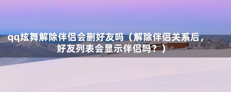 qq炫舞解除伴侣会删好友吗（解除伴侣关系后，好友列表会显示伴侣吗？）