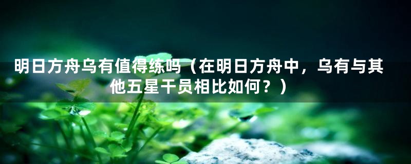 明日方舟乌有值得练吗（在明日方舟中，乌有与其他五星干员相比如何？）