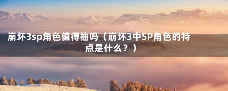 崩坏3sp角色值得抽吗（崩坏3中SP角色的特点是什么？）