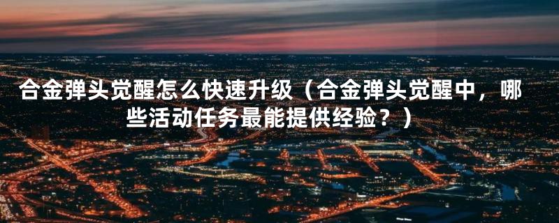 合金弹头觉醒怎么快速升级（合金弹头觉醒中，哪些活动任务最能提供经验？）