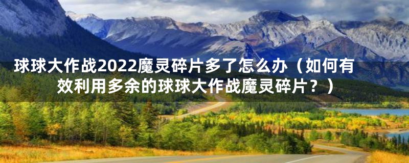 球球大作战2022魔灵碎片多了怎么办（如何有效利用多余的球球大作战魔灵碎片？）