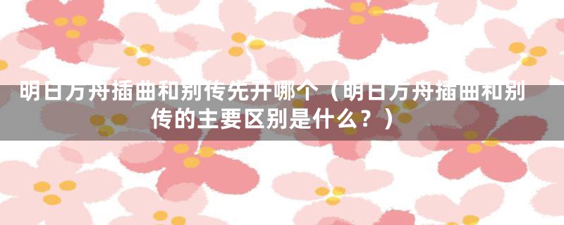 明日方舟插曲和别传先开哪个（明日方舟插曲和别传的主要区别是什么？）