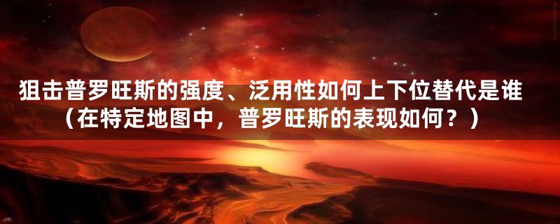 狙击普罗旺斯的强度、泛用性如何上下位替代是谁（在特定地图中，普罗旺斯的表现如何？）