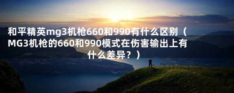 和平精英mg3机枪660和990有什么区别（MG3机枪的660和990模式在伤害输出上有什么差异？）