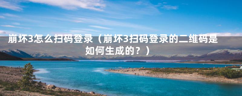 崩坏3怎么扫码登录（崩坏3扫码登录的二维码是如何生成的？）