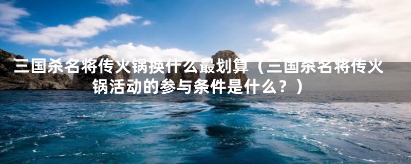 三国杀名将传火锅换什么最划算（三国杀名将传火锅活动的参与条件是什么？）