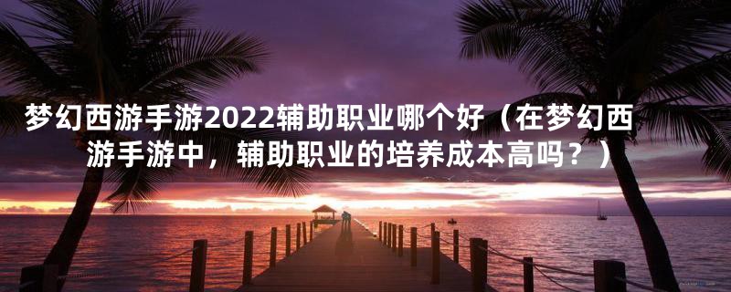 梦幻西游手游2022辅助职业哪个好（在梦幻西游手游中，辅助职业的培养成本高吗？）