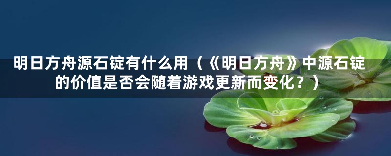 明日方舟源石锭有什么用（《明日方舟》中源石锭的价值是否会随着游戏更新而变化？）