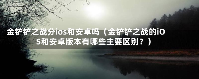 金铲铲之战分ios和安卓吗（金铲铲之战的iOS和安卓版本有哪些主要区别？）