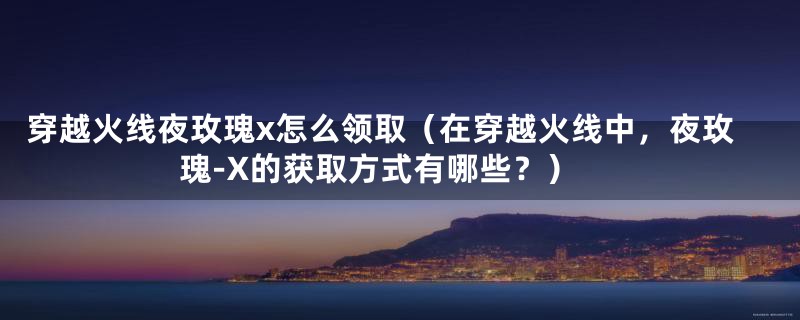 穿越火线夜玫瑰x怎么领取（在穿越火线中，夜玫瑰-X的获取方式有哪些？）