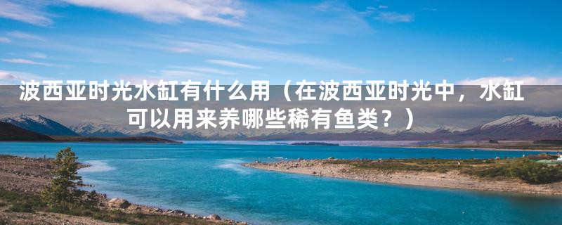 波西亚时光水缸有什么用（在波西亚时光中，水缸可以用来养哪些稀有鱼类？）