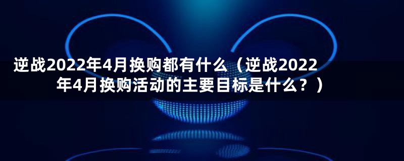 逆战2022年4月换购都有什么（逆战2022年4月换购活动的主要目标是什么？）