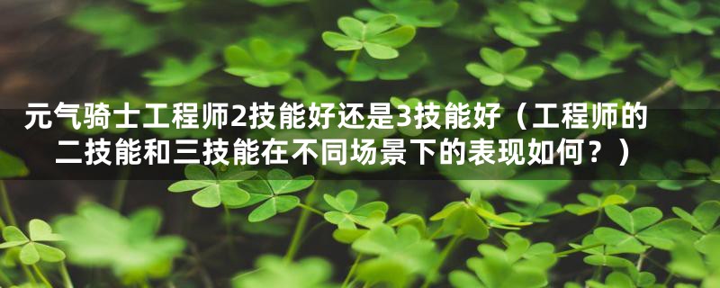 元气骑士工程师2技能好还是3技能好（工程师的二技能和三技能在不同场景下的表现如何？）