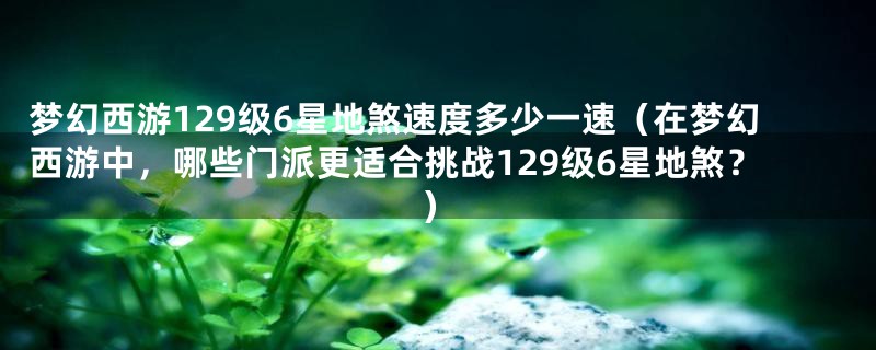 梦幻西游129级6星地煞速度多少一速（在梦幻西游中，哪些门派更适合挑战129级6星地煞？）