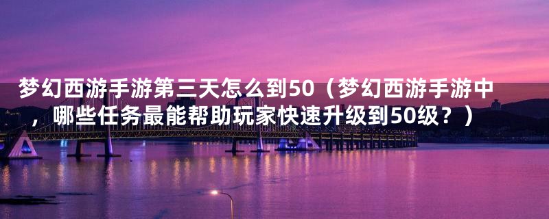 梦幻西游手游第三天怎么到50（梦幻西游手游中，哪些任务最能帮助玩家快速升级到50级？）