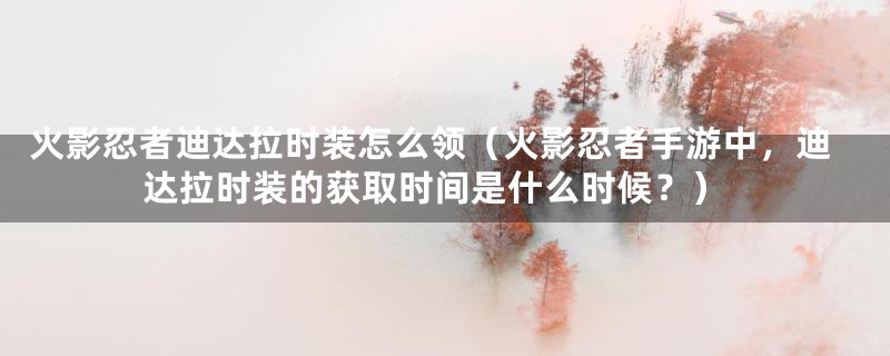 火影忍者迪达拉时装怎么领（火影忍者手游中，迪达拉时装的获取时间是什么时候？）