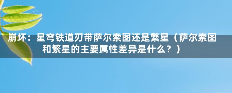 崩坏：星穹铁道刃带萨尔索图还是繁星（萨尔索图和繁星的主要属性差异是什么？）