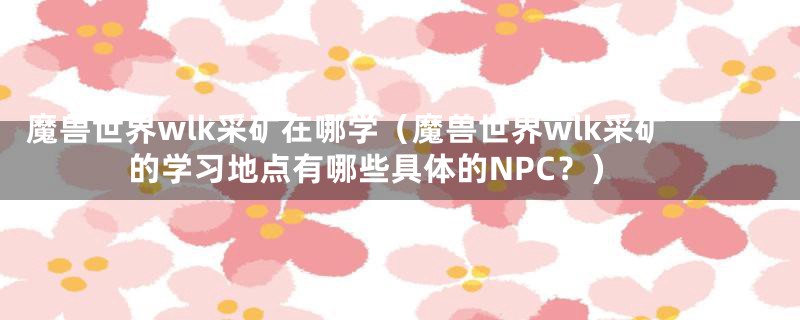 魔兽世界wlk采矿在哪学（魔兽世界wlk采矿的学习地点有哪些具体的NPC？）