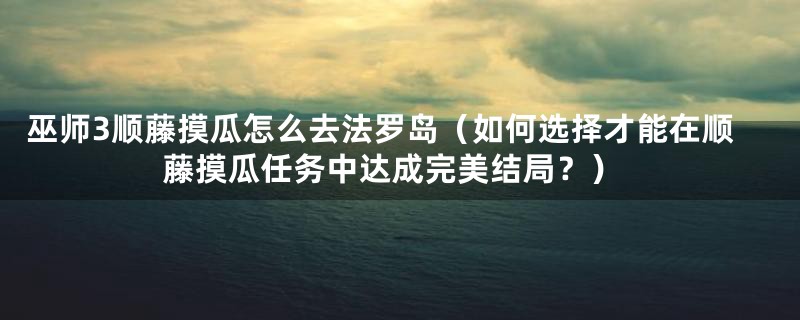 巫师3顺藤摸瓜怎么去法罗岛（如何选择才能在顺藤摸瓜任务中达成完美结局？）