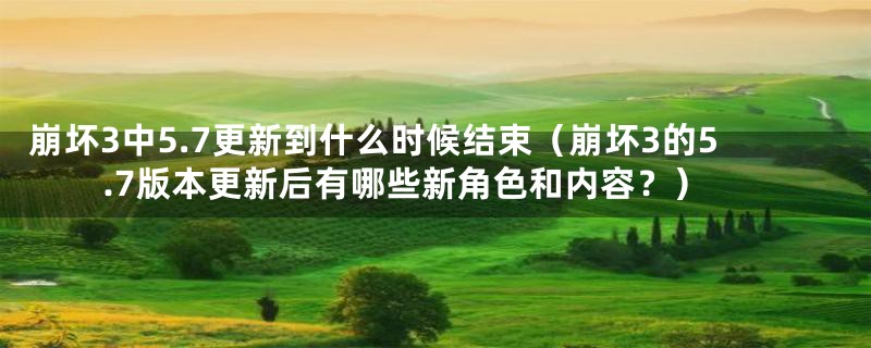 崩坏3中5.7更新到什么时候结束（崩坏3的5.7版本更新后有哪些新角色和内容？）