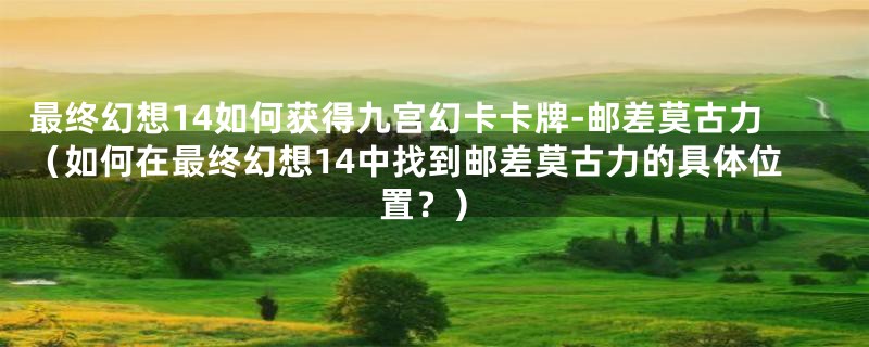 最终幻想14如何获得九宫幻卡卡牌-邮差莫古力（如何在最终幻想14中找到邮差莫古力的具体位置？）