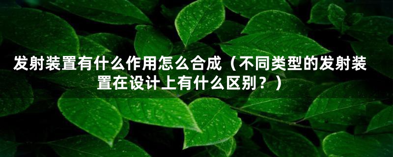 发射装置有什么作用怎么合成（不同类型的发射装置在设计上有什么区别？）