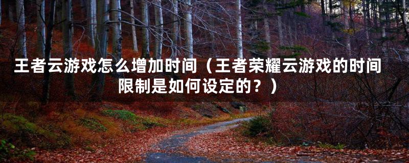 王者云游戏怎么增加时间（王者荣耀云游戏的时间限制是如何设定的？）