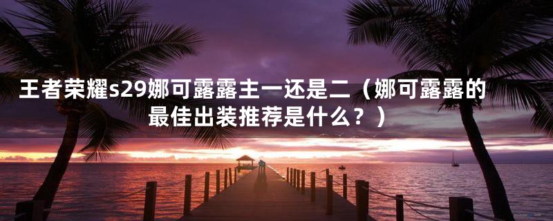 王者荣耀s29娜可露露主一还是二（娜可露露的最佳出装推荐是什么？）