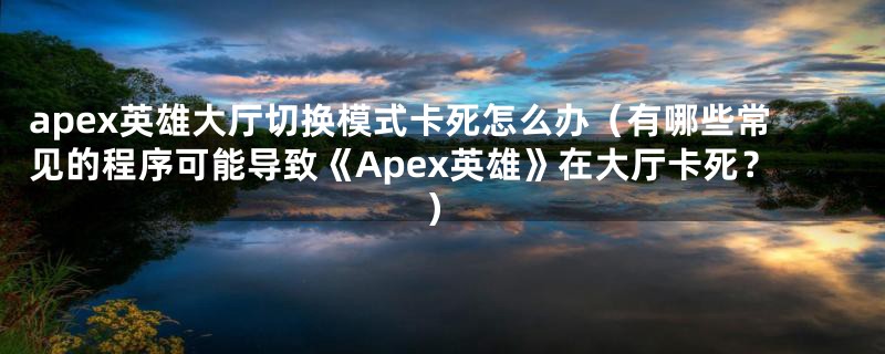 apex英雄大厅切换模式卡死怎么办（有哪些常见的程序可能导致《Apex英雄》在大厅卡死？）