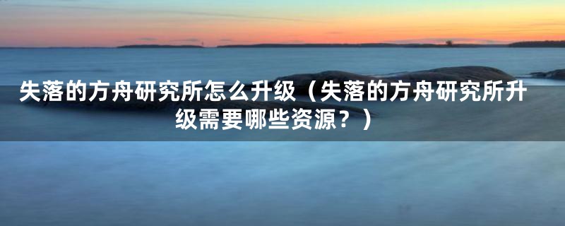 失落的方舟研究所怎么升级（失落的方舟研究所升级需要哪些资源？）