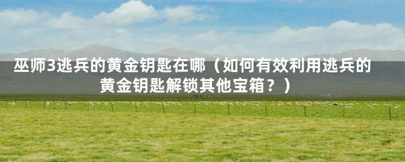 巫师3逃兵的黄金钥匙在哪（如何有效利用逃兵的黄金钥匙解锁其他宝箱？）