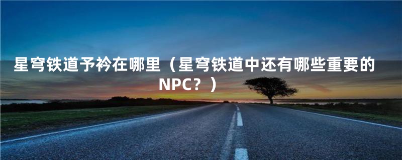 星穹铁道予衿在哪里（星穹铁道中还有哪些重要的NPC？）