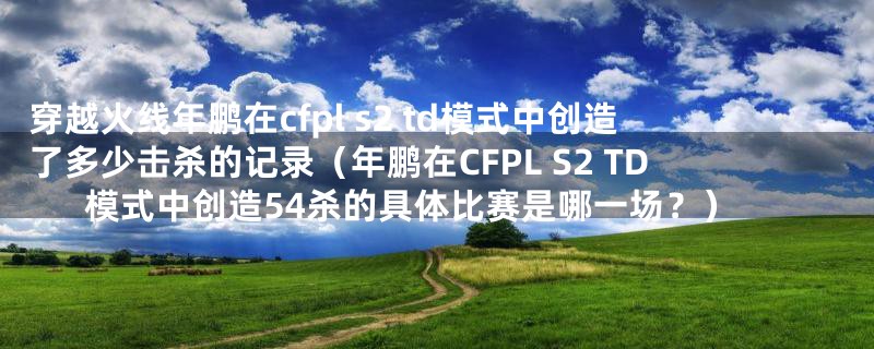 穿越火线年鹏在cfpl s2 td模式中创造了多少击杀的记录（年鹏在CFPL S2 TD模式中创造54杀的具体比赛是哪一场？）