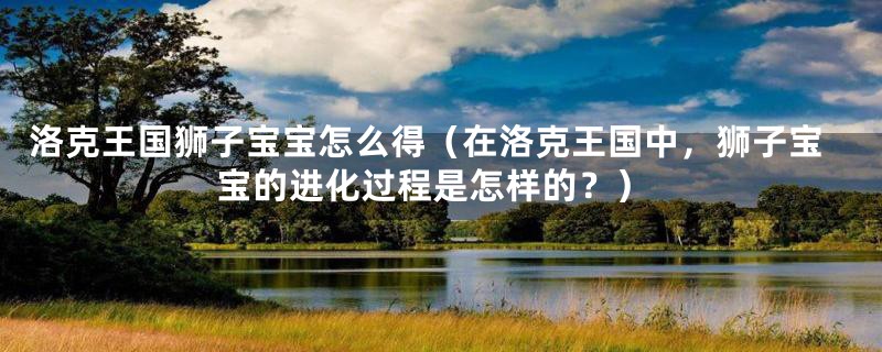 洛克王国狮子宝宝怎么得（在洛克王国中，狮子宝宝的进化过程是怎样的？）