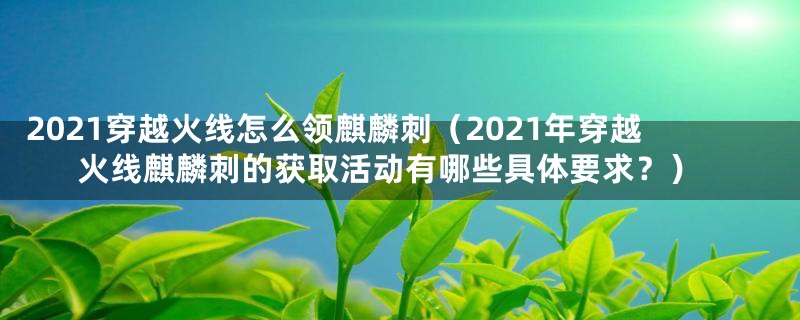 2021穿越火线怎么领麒麟刺（2021年穿越火线麒麟刺的获取活动有哪些具体要求？）