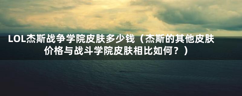 LOL杰斯战争学院皮肤多少钱（杰斯的其他皮肤价格与战斗学院皮肤相比如何？）