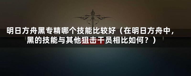 明日方舟黑专精哪个技能比较好（在明日方舟中，黑的技能与其他狙击干员相比如何？）