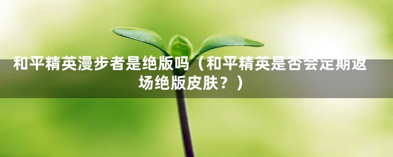 和平精英漫步者是绝版吗（和平精英是否会定期返场绝版皮肤？）