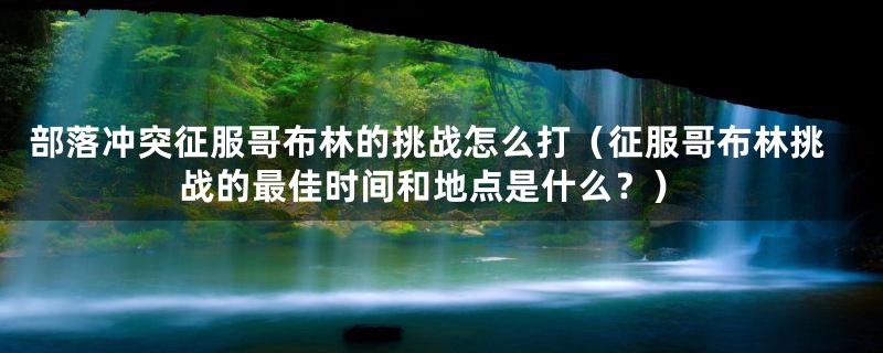 部落冲突征服哥布林的挑战怎么打（征服哥布林挑战的最佳时间和地点是什么？）