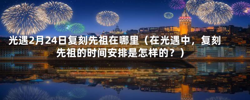 光遇2月24日复刻先祖在哪里（在光遇中，复刻先祖的时间安排是怎样的？）