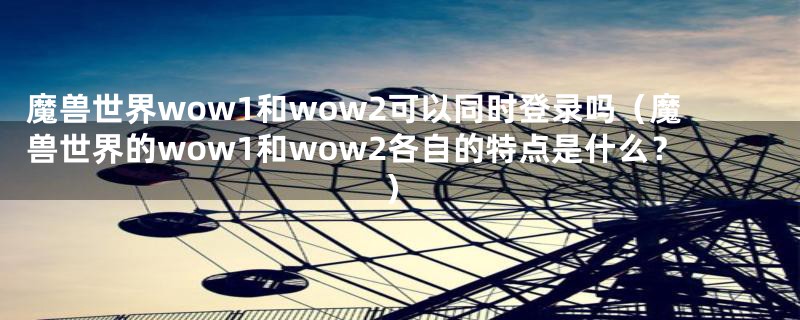 魔兽世界wow1和wow2可以同时登录吗（魔兽世界的wow1和wow2各自的特点是什么？）