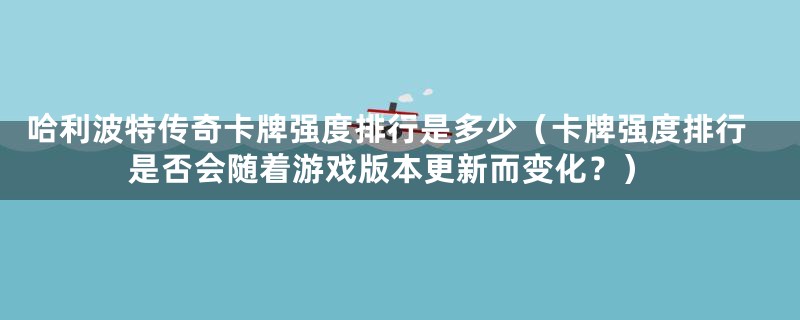 哈利波特传奇卡牌强度排行是多少（卡牌强度排行是否会随着游戏版本更新而变化？）