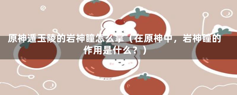 原神遁玉陵的岩神瞳怎么拿（在原神中，岩神瞳的作用是什么？）