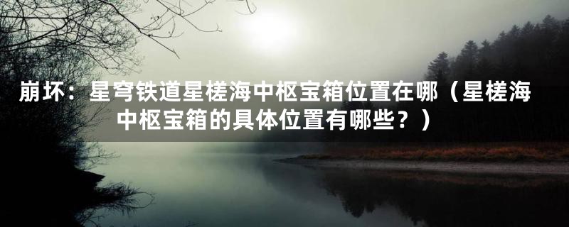 崩坏：星穹铁道星槎海中枢宝箱位置在哪（星槎海中枢宝箱的具体位置有哪些？）