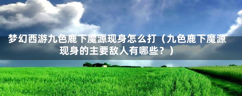 梦幻西游九色鹿下魔源现身怎么打（九色鹿下魔源现身的主要敌人有哪些？）